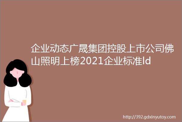 企业动态广晟集团控股上市公司佛山照明上榜2021企业标准ldquo领跑者rdquo榜单