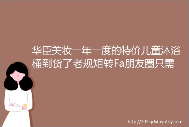 华臣美妆一年一度的特价儿童沐浴桶到货了老规矩转Fa朋友圈只需8元15元2个木浆卫生纸10斤只需349元限时请购中