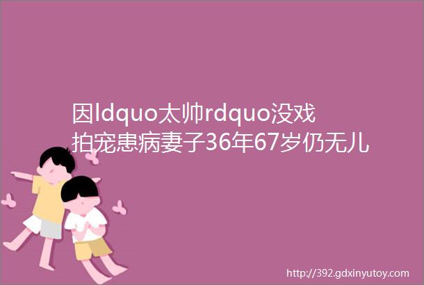 因ldquo太帅rdquo没戏拍宠患病妻子36年67岁仍无儿无女他终于后悔了