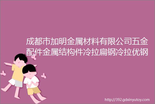 成都市加明金属材料有限公司五金配件金属结构件冷拉扁钢冷拉优钢冷拉元钢热轧元钢冷拉方钢冷拉六角钢