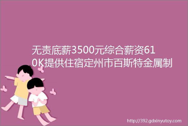 无责底薪3500元综合薪资610K提供住宿定州市百斯特金属制品有限公司招聘保定招聘网85招聘信息汇总1