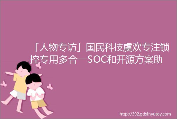 「人物专访」国民科技虞欢专注锁控专用多合一SOC和开源方案助力智能门锁行业高质量发展