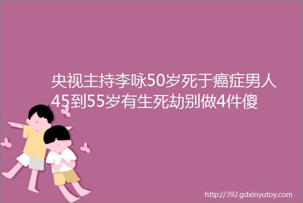 央视主持李咏50岁死于癌症男人45到55岁有生死劫别做4件傻事