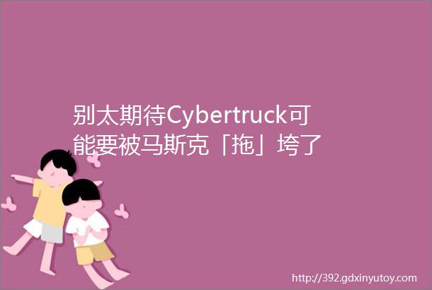 别太期待Cybertruck可能要被马斯克「拖」垮了