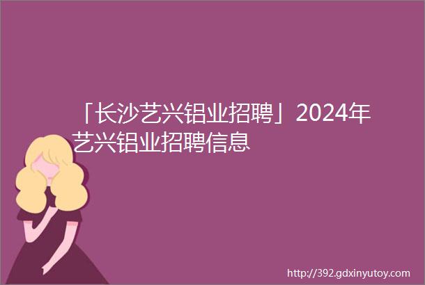 「长沙艺兴铝业招聘」2024年艺兴铝业招聘信息