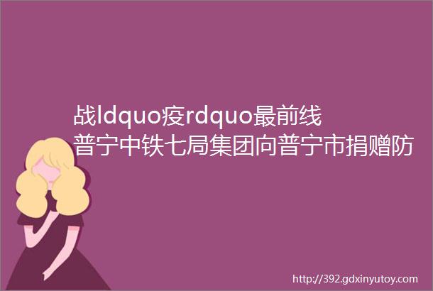 战ldquo疫rdquo最前线普宁中铁七局集团向普宁市捐赠防疫物资