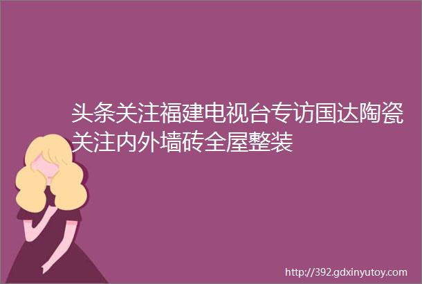 头条关注福建电视台专访国达陶瓷关注内外墙砖全屋整装