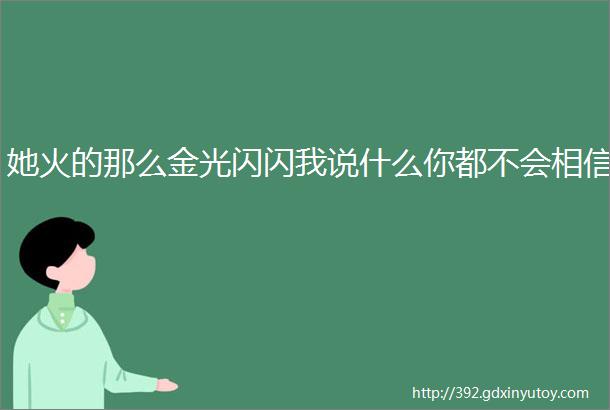 她火的那么金光闪闪我说什么你都不会相信