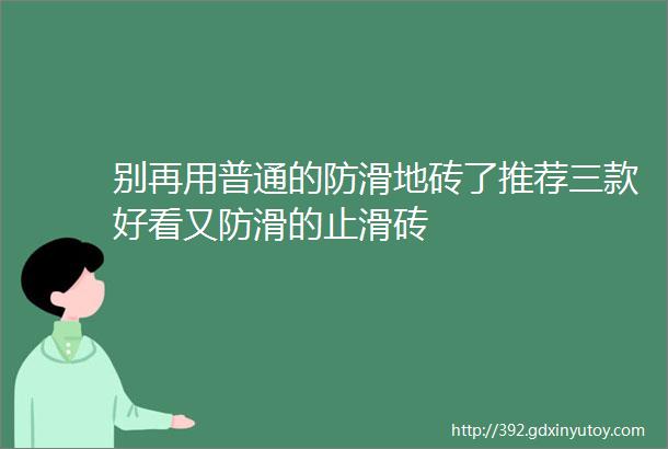 别再用普通的防滑地砖了推荐三款好看又防滑的止滑砖