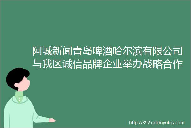 阿城新闻青岛啤酒哈尔滨有限公司与我区诚信品牌企业举办战略合作签约仪式