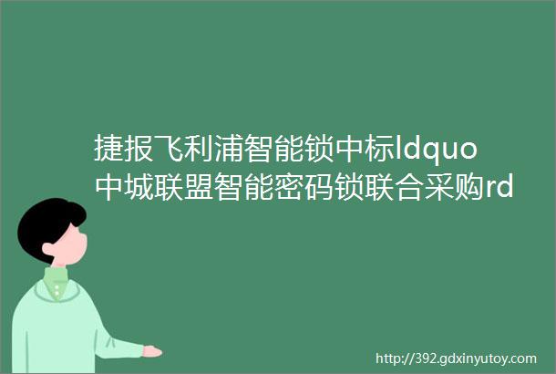 捷报飞利浦智能锁中标ldquo中城联盟智能密码锁联合采购rdquo项目