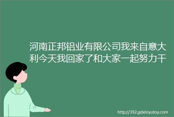 河南正邦铝业有限公司我来自意大利今天我回家了和大家一起努力干点事