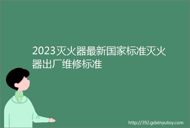 2023灭火器最新国家标准灭火器出厂维修标准