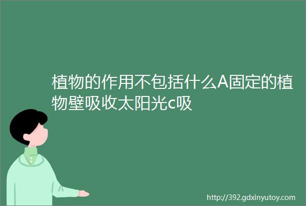 植物的作用不包括什么A固定的植物壁吸收太阳光c吸