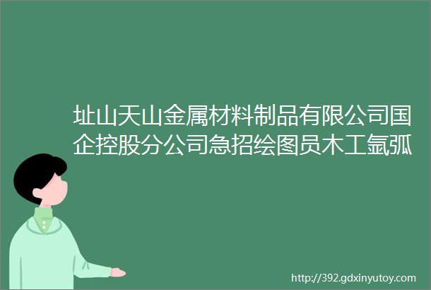 址山天山金属材料制品有限公司国企控股分公司急招绘图员木工氩弧焊工等岗位待遇优厚