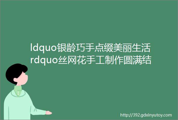 ldquo银龄巧手点缀美丽生活rdquo丝网花手工制作圆满结课啦