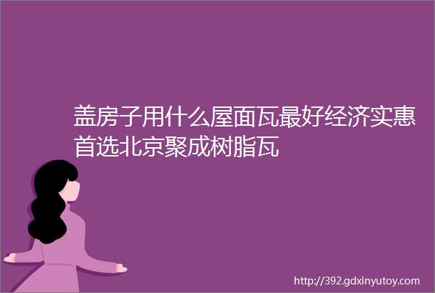 盖房子用什么屋面瓦最好经济实惠首选北京聚成树脂瓦