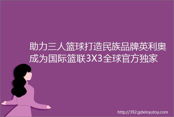 助力三人篮球打造民族品牌英利奥成为国际篮联3X3全球官方独家运动地板供应商