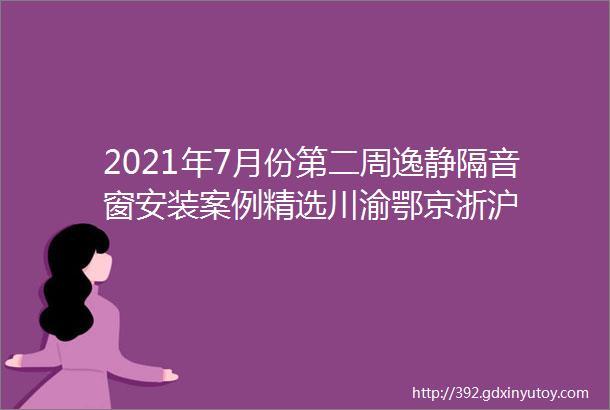 2021年7月份第二周逸静隔音窗安装案例精选川渝鄂京浙沪