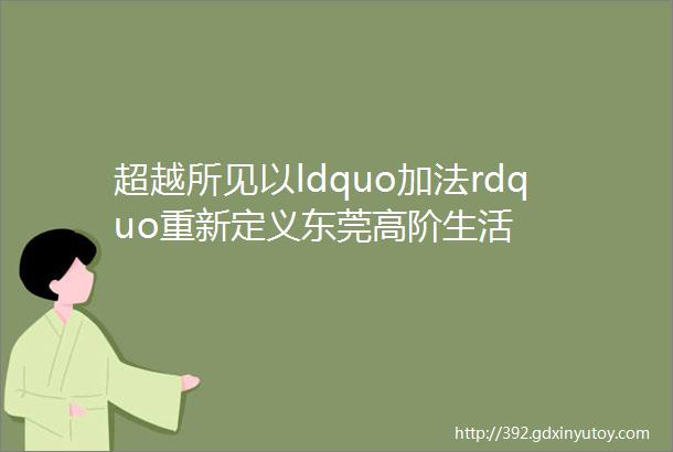 超越所见以ldquo加法rdquo重新定义东莞高阶生活