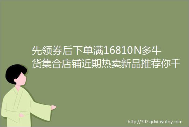 先领券后下单满16810N多牛货集合店铺近期热卖新品推荐你千万别错过