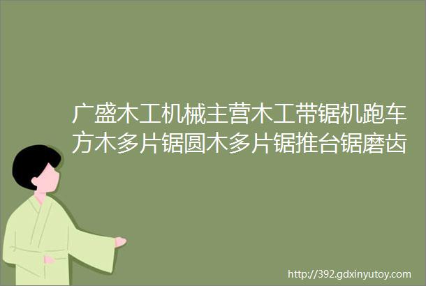 广盛木工机械主营木工带锯机跑车方木多片锯圆木多片锯推台锯磨齿机锯条辊压机等