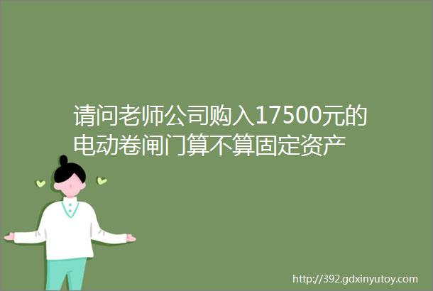 请问老师公司购入17500元的电动卷闸门算不算固定资产