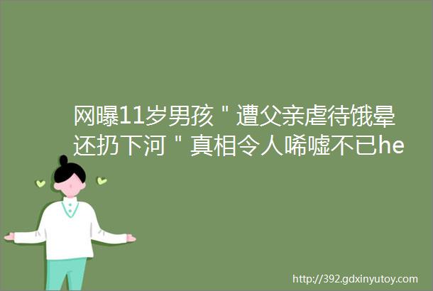 网曝11岁男孩＂遭父亲虐待饿晕还扔下河＂真相令人唏嘘不已hellip