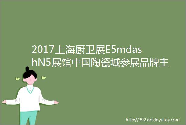 2017上海厨卫展E5mdashN5展馆中国陶瓷城参展品牌主推产品锦绣大观