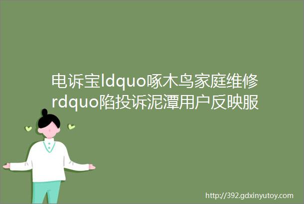 电诉宝ldquo啄木鸟家庭维修rdquo陷投诉泥潭用户反映服务乱收费平台不作为