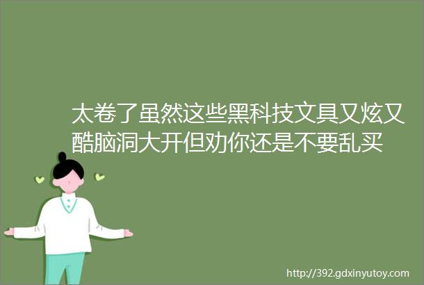 太卷了虽然这些黑科技文具又炫又酷脑洞大开但劝你还是不要乱买