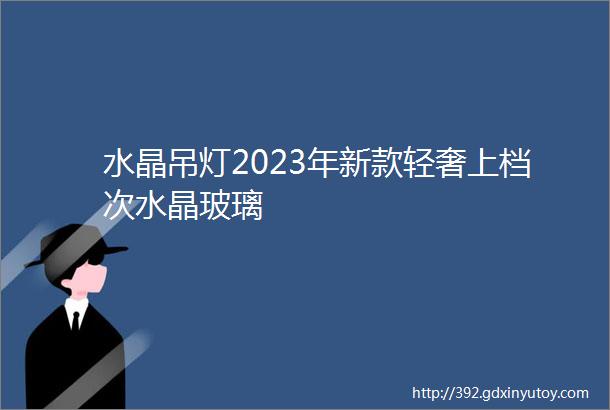 水晶吊灯2023年新款轻奢上档次水晶玻璃