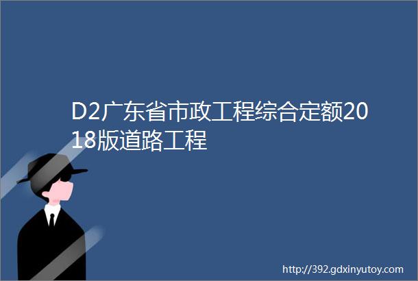 D2广东省市政工程综合定额2018版道路工程