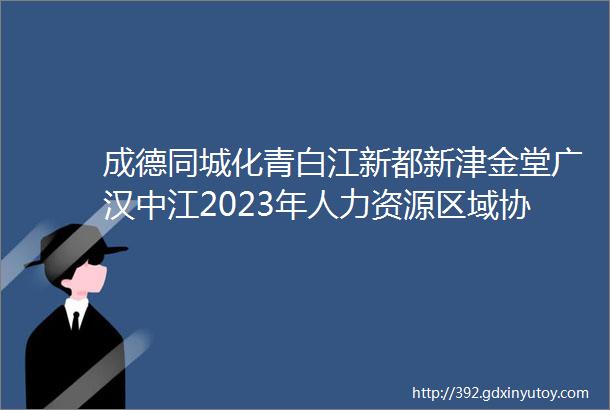 成德同城化青白江新都新津金堂广汉中江2023年人力资源区域协作网络招聘会