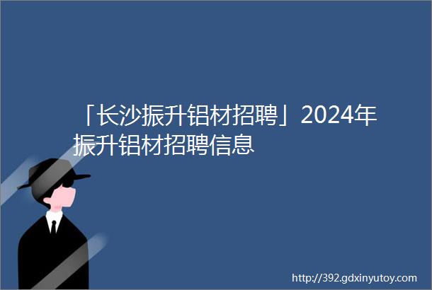 「长沙振升铝材招聘」2024年振升铝材招聘信息