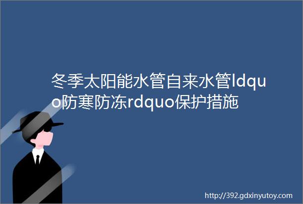 冬季太阳能水管自来水管ldquo防寒防冻rdquo保护措施