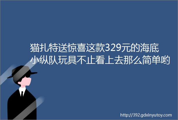 猫扎特送惊喜这款329元的海底小纵队玩具不止看上去那么简单哟