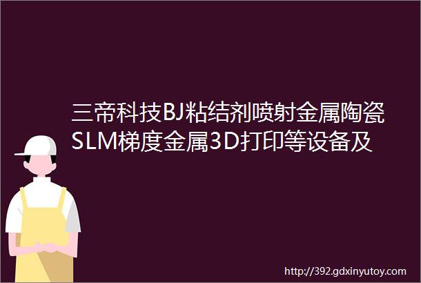 三帝科技BJ粘结剂喷射金属陶瓷SLM梯度金属3D打印等设备及服务