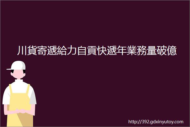 川貨寄遞給力自貢快遞年業務量破億