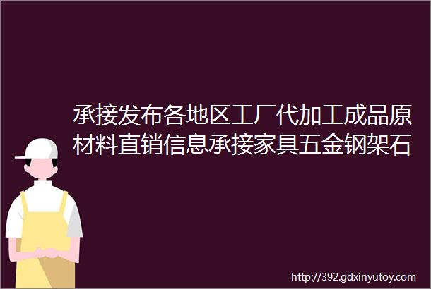 承接发布各地区工厂代加工成品原材料直销信息承接家具五金钢架石材机械服装各类制造维修加工行业等等