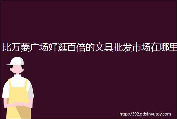 比万菱广场好逛百倍的文具批发市场在哪里