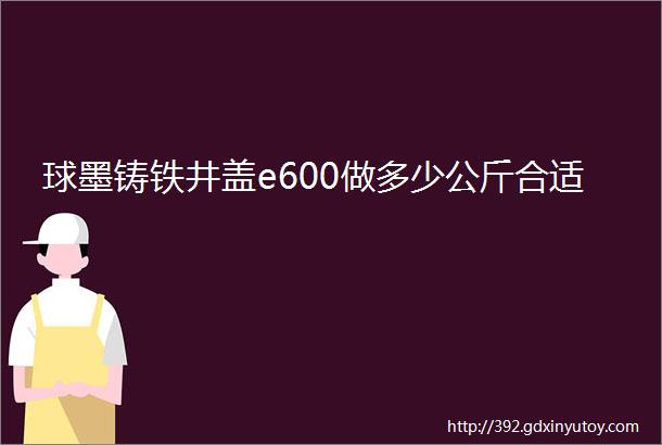 球墨铸铁井盖e600做多少公斤合适