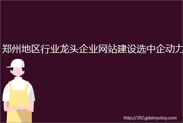 郑州地区行业龙头企业网站建设选中企动力