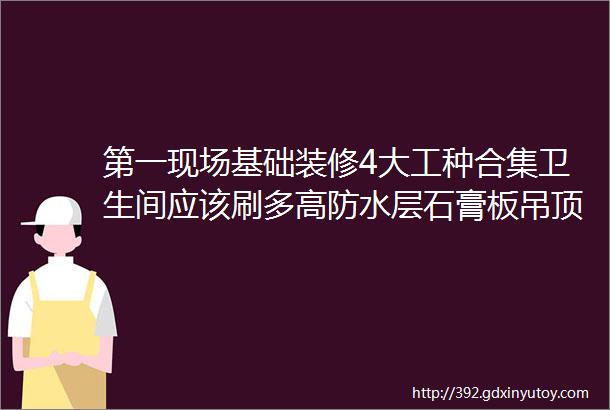 第一现场基础装修4大工种合集卫生间应该刷多高防水层石膏板吊顶如何防开裂