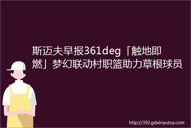 斯迈夫早报361deg「触地即燃」梦幻联动村职篮助力草根球员ldquo燃rdquo起篮球热爱2023年5项国际赛事落户北京