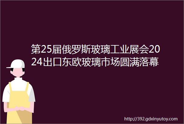 第25届俄罗斯玻璃工业展会2024出口东欧玻璃市场圆满落幕