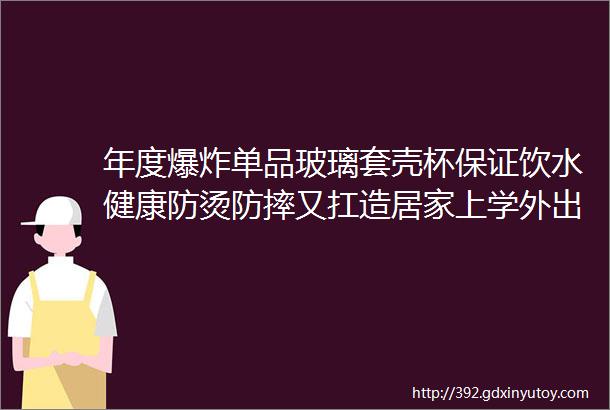 年度爆炸单品玻璃套壳杯保证饮水健康防烫防摔又扛造居家上学外出的全能杯