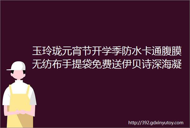 玉玲珑元宵节开学季防水卡通腹膜无纺布手提袋免费送伊贝诗深海凝萃醒肤液199元抢真的rdquo狠ldquo便宜