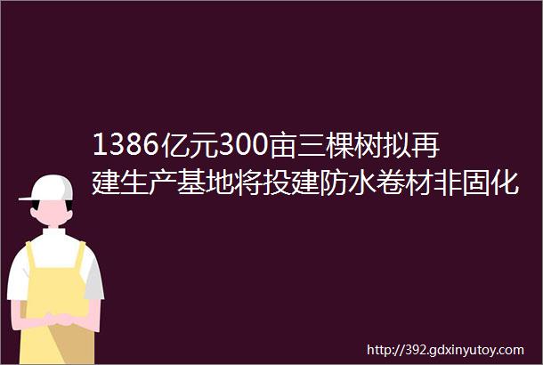 1386亿元300亩三棵树拟再建生产基地将投建防水卷材非固化沥青涂料等产线