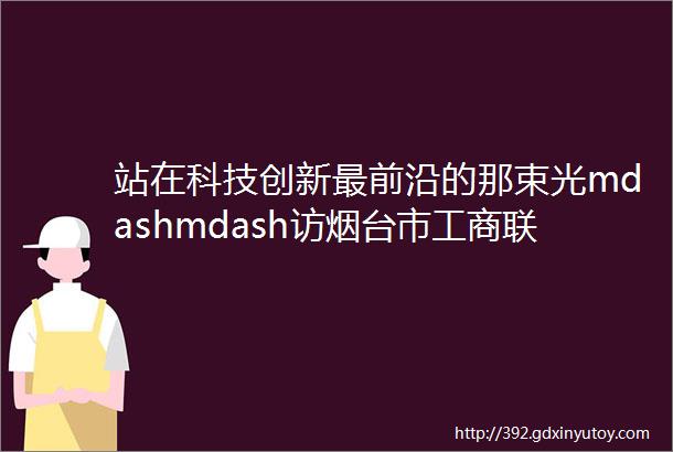 站在科技创新最前沿的那束光mdashmdash访烟台市工商联副主席山东华鼎伟业能源科技股份有限公司董事长刘尚伟